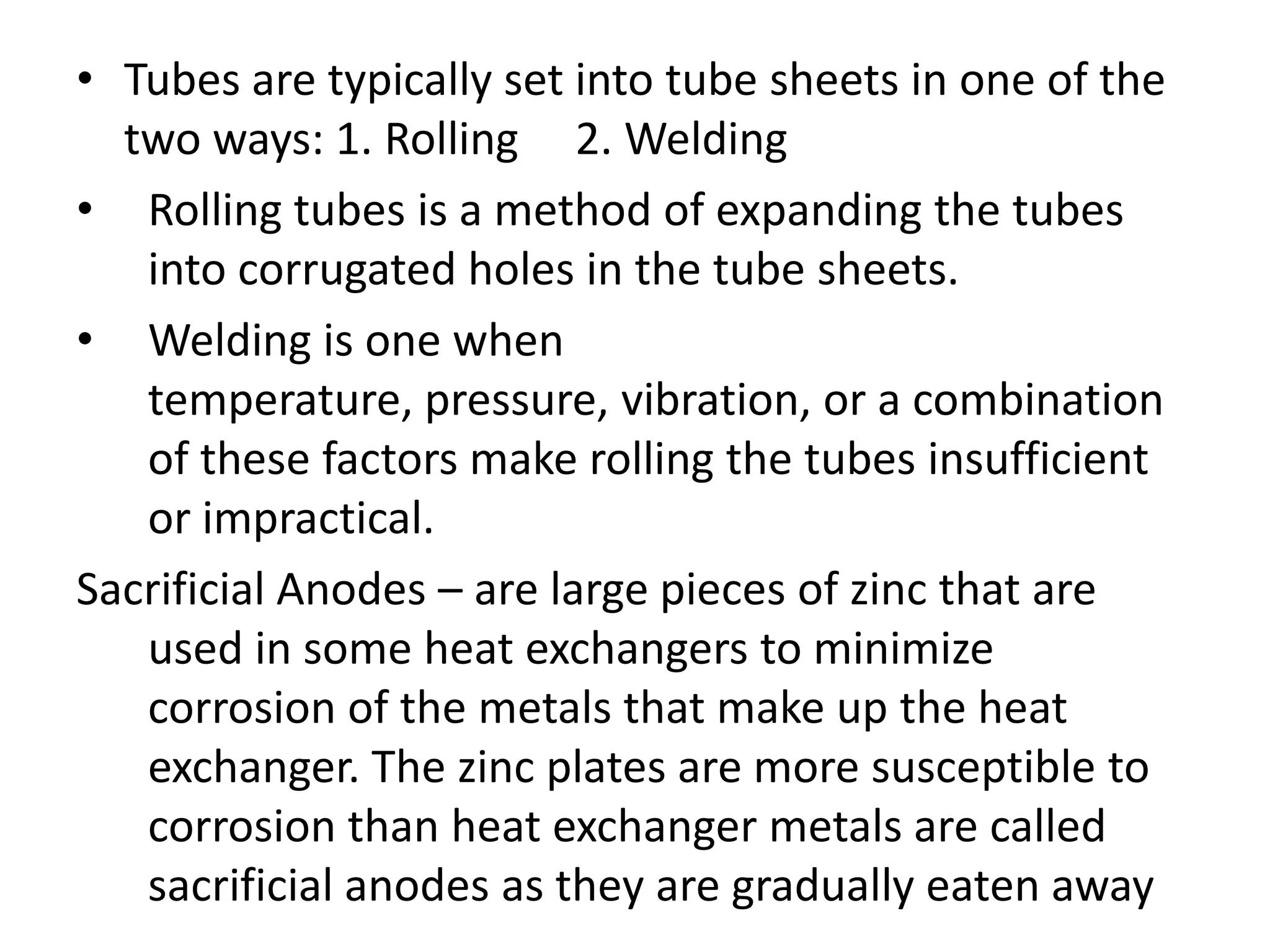• Tubes are typically set into tube sheets in one of the
  two ways: 1. Rolling 2. Welding
• Rolling tubes is a method of expanding the tubes
   into corrugated holes in the tube sheets.
• Welding is one when
   temperature, pressure, vibration, or a combination
   of these factors make rolling the tubes insufficient
   or impractical.
Sacrificial Anodes – are large pieces of zinc that are
   used in some heat exchangers to minimize
   corrosion of the metals that make up the heat
   exchanger. The zinc plates are more susceptible to
   corrosion than heat exchanger metals are called
   sacrificial anodes as they are gradually eaten away
 