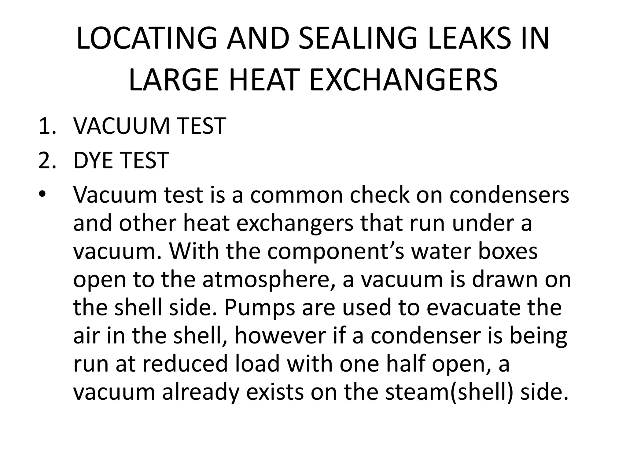 LOCATING AND SEALING LEAKS IN
      LARGE HEAT EXCHANGERS
1. VACUUM TEST
2. DYE TEST
• Vacuum test is a common check on condensers
   and other heat exchangers that run under a
   vacuum. With the component’s water boxes
   open to the atmosphere, a vacuum is drawn on
   the shell side. Pumps are used to evacuate the
   air in the shell, however if a condenser is being
   run at reduced load with one half open, a
   vacuum already exists on the steam(shell) side.
 