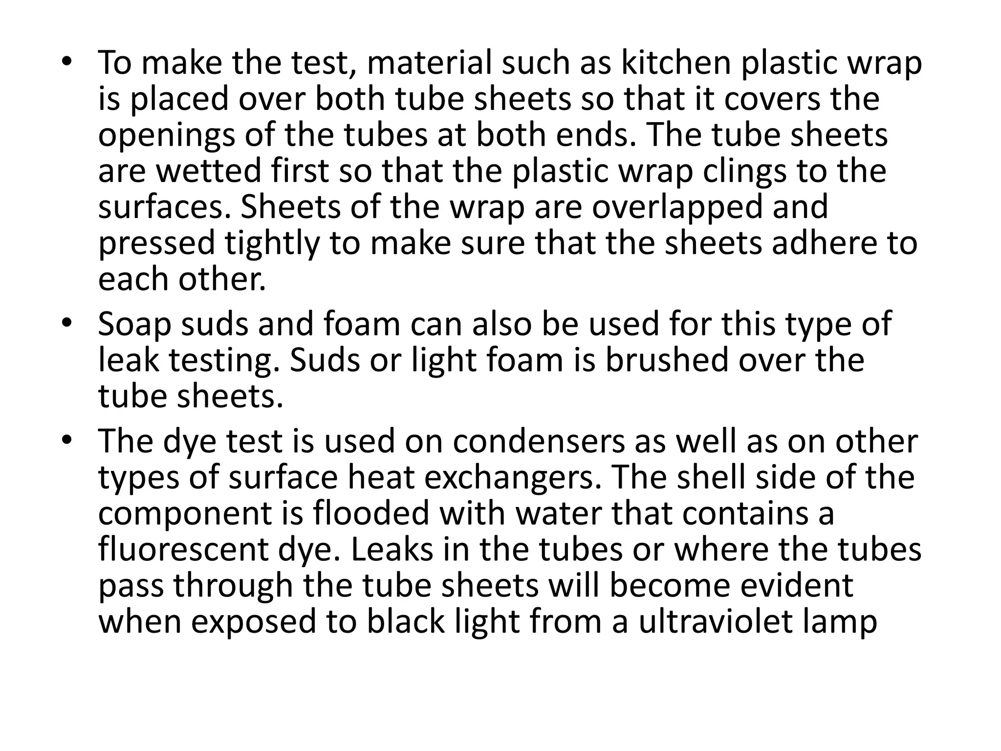 • To make the test, material such as kitchen plastic wrap
  is placed over both tube sheets so that it covers the
  openings of the tubes at both ends. The tube sheets
  are wetted first so that the plastic wrap clings to the
  surfaces. Sheets of the wrap are overlapped and
  pressed tightly to make sure that the sheets adhere to
  each other.
• Soap suds and foam can also be used for this type of
  leak testing. Suds or light foam is brushed over the
  tube sheets.
• The dye test is used on condensers as well as on other
  types of surface heat exchangers. The shell side of the
  component is flooded with water that contains a
  fluorescent dye. Leaks in the tubes or where the tubes
  pass through the tube sheets will become evident
  when exposed to black light from a ultraviolet lamp
 