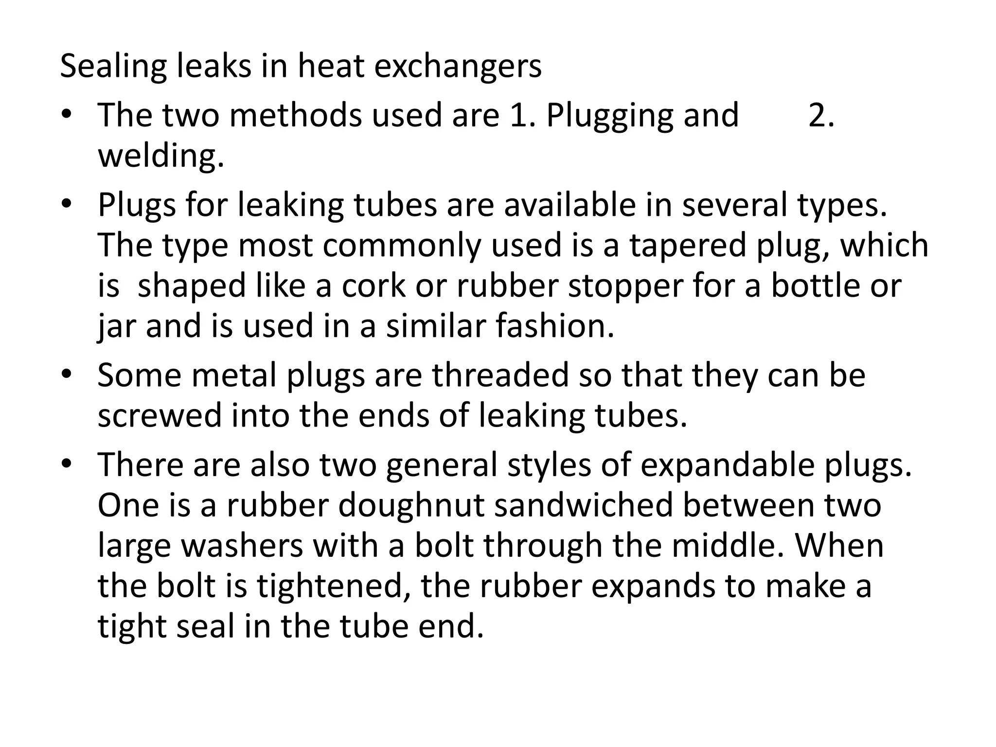 Sealing leaks in heat exchangers
• The two methods used are 1. Plugging and          2.
  welding.
• Plugs for leaking tubes are available in several types.
  The type most commonly used is a tapered plug, which
  is shaped like a cork or rubber stopper for a bottle or
  jar and is used in a similar fashion.
• Some metal plugs are threaded so that they can be
  screwed into the ends of leaking tubes.
• There are also two general styles of expandable plugs.
  One is a rubber doughnut sandwiched between two
  large washers with a bolt through the middle. When
  the bolt is tightened, the rubber expands to make a
  tight seal in the tube end.
 