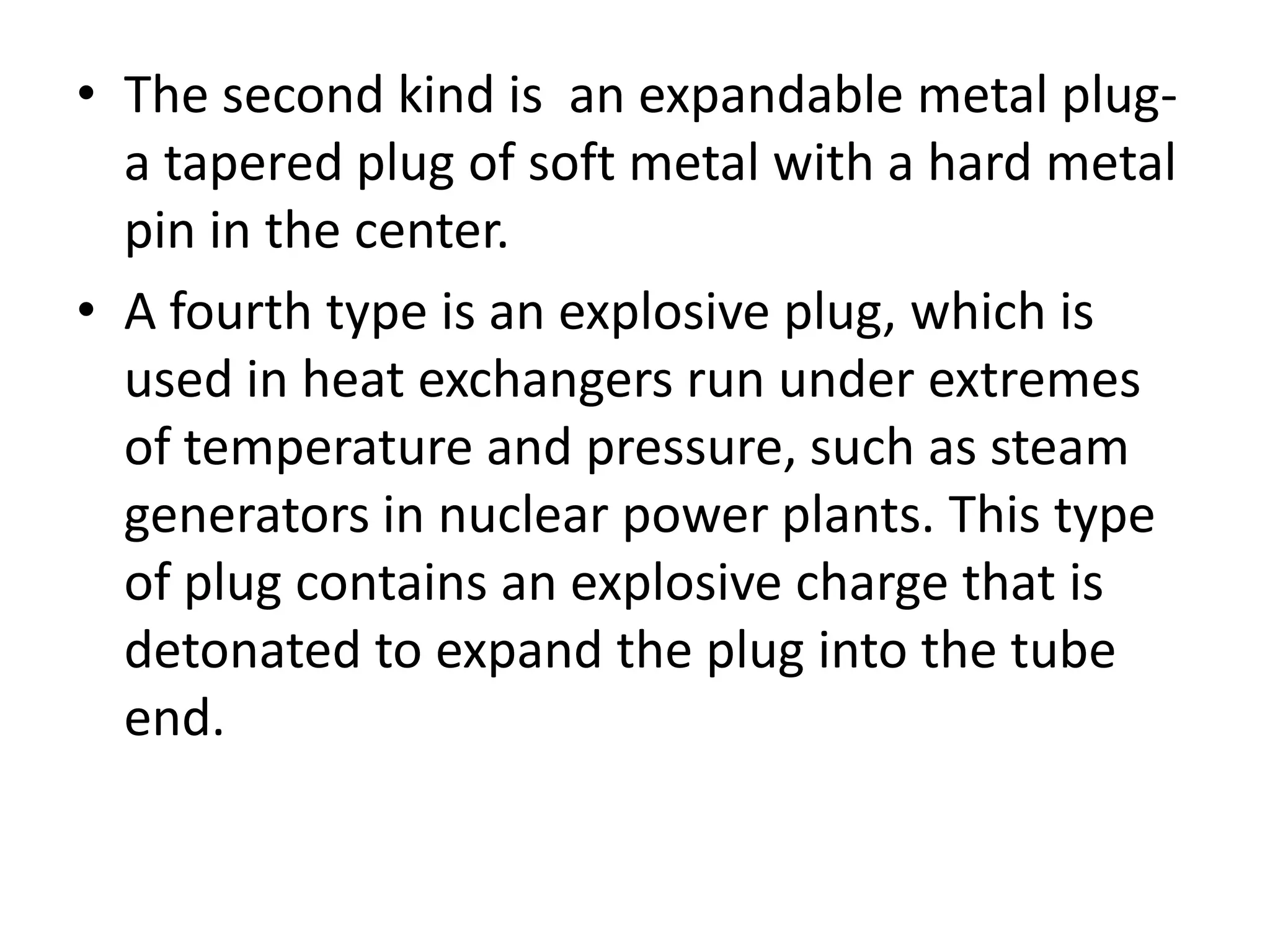 • The second kind is an expandable metal plug-
  a tapered plug of soft metal with a hard metal
  pin in the center.
• A fourth type is an explosive plug, which is
  used in heat exchangers run under extremes
  of temperature and pressure, such as steam
  generators in nuclear power plants. This type
  of plug contains an explosive charge that is
  detonated to expand the plug into the tube
  end.
 