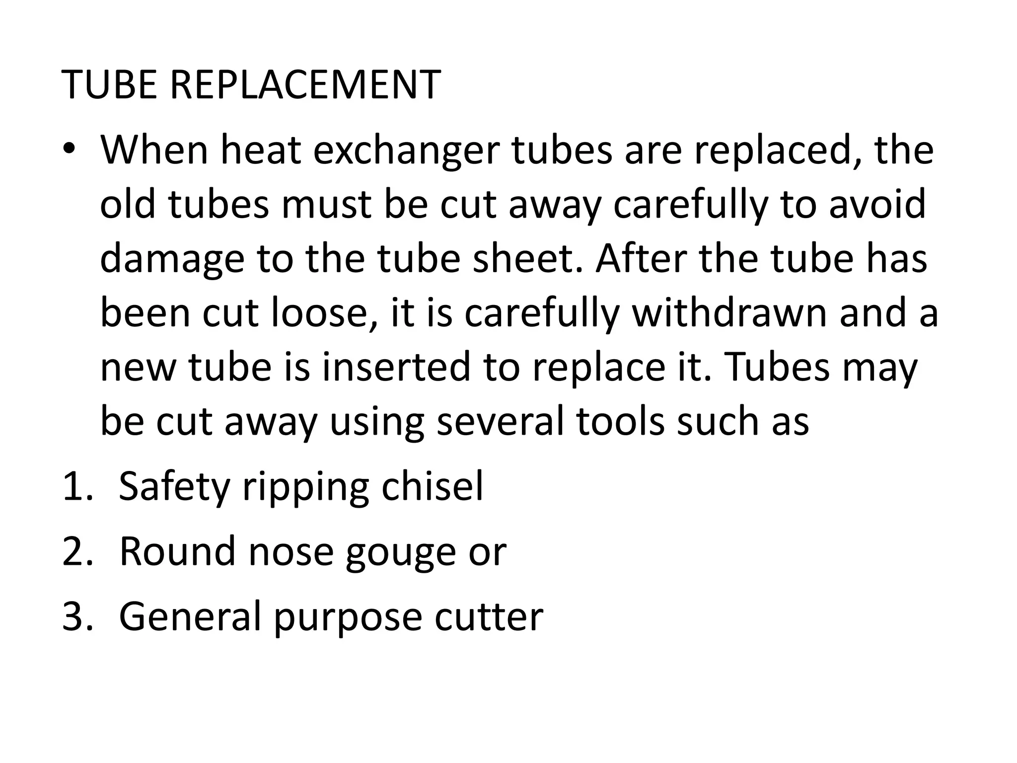 TUBE REPLACEMENT
• When heat exchanger tubes are replaced, the
  old tubes must be cut away carefully to avoid
  damage to the tube sheet. After the tube has
  been cut loose, it is carefully withdrawn and a
  new tube is inserted to replace it. Tubes may
  be cut away using several tools such as
1. Safety ripping chisel
2. Round nose gouge or
3. General purpose cutter
 