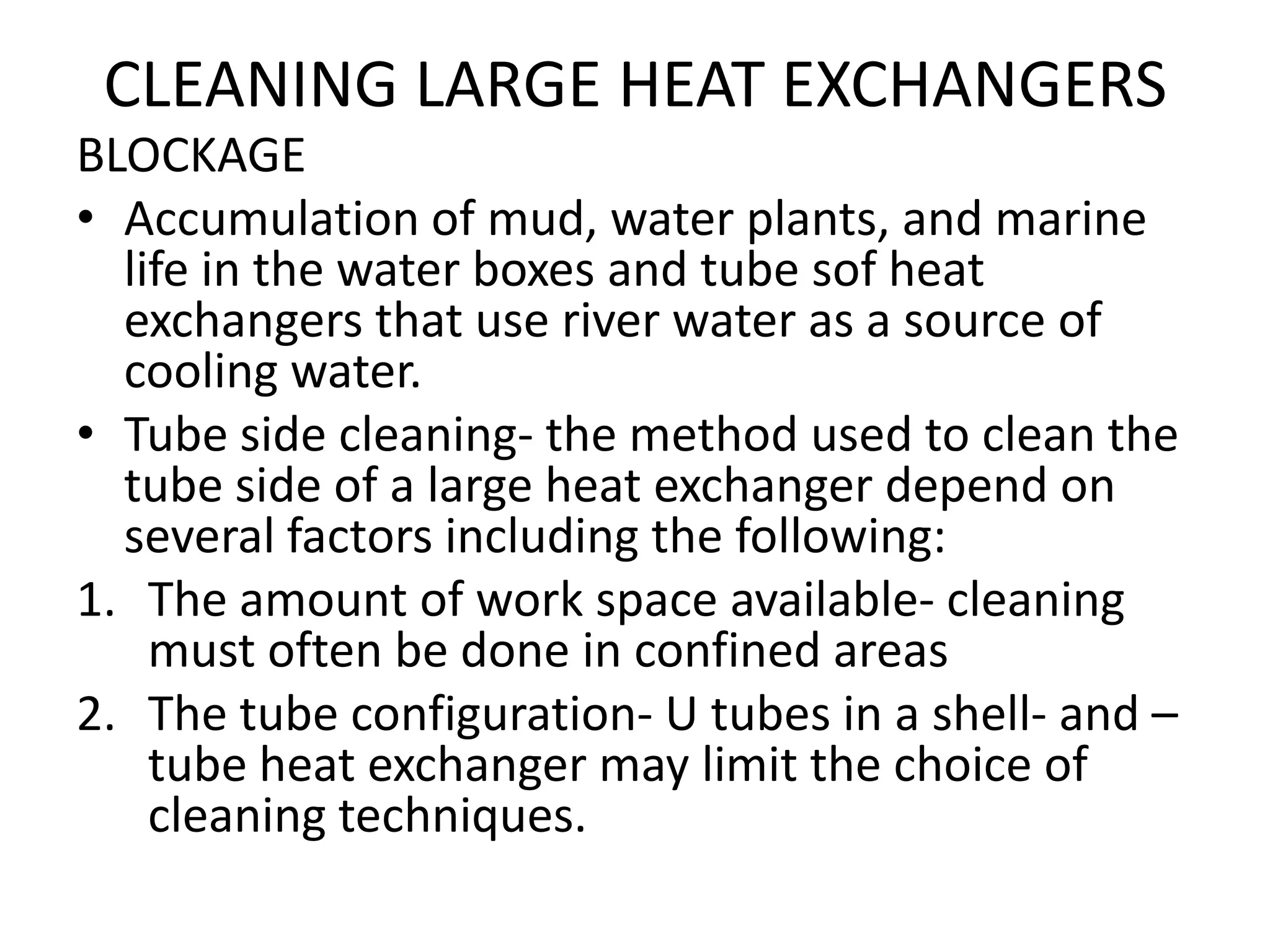 CLEANING LARGE HEAT EXCHANGERS
BLOCKAGE
• Accumulation of mud, water plants, and marine
  life in the water boxes and tube sof heat
  exchangers that use river water as a source of
  cooling water.
• Tube side cleaning- the method used to clean the
  tube side of a large heat exchanger depend on
  several factors including the following:
1. The amount of work space available- cleaning
    must often be done in confined areas
2. The tube configuration- U tubes in a shell- and –
    tube heat exchanger may limit the choice of
    cleaning techniques.
 