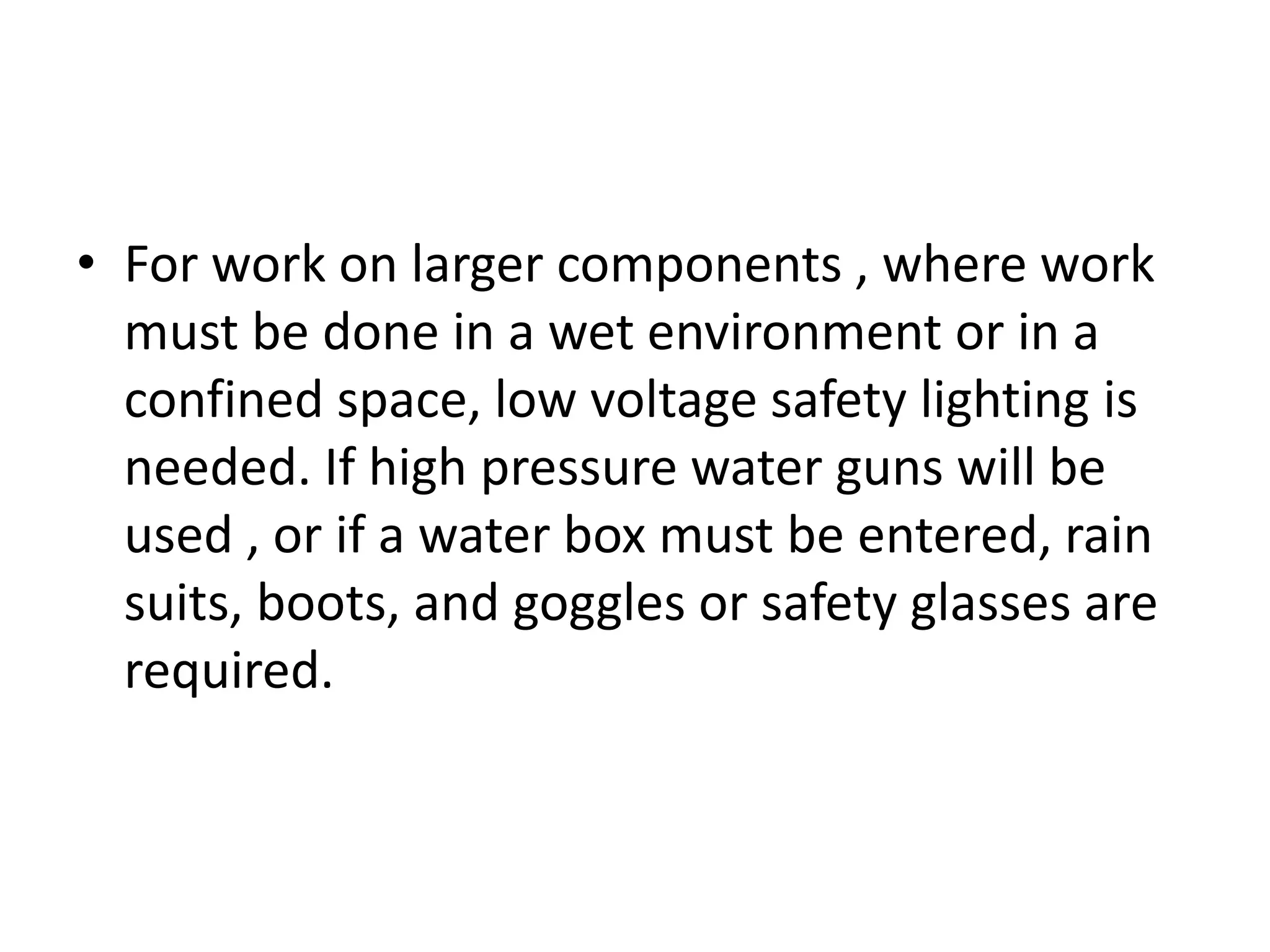 • For work on larger components , where work
  must be done in a wet environment or in a
  confined space, low voltage safety lighting is
  needed. If high pressure water guns will be
  used , or if a water box must be entered, rain
  suits, boots, and goggles or safety glasses are
  required.
 