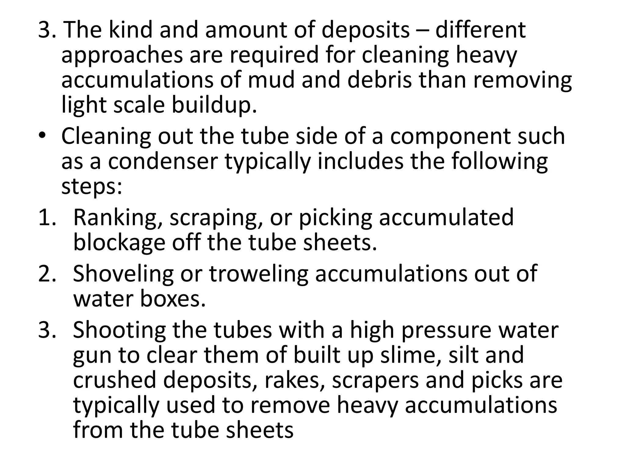 3. The kind and amount of deposits – different
   approaches are required for cleaning heavy
   accumulations of mud and debris than removing
   light scale buildup.
• Cleaning out the tube side of a component such
   as a condenser typically includes the following
   steps:
1. Ranking, scraping, or picking accumulated
     blockage off the tube sheets.
2. Shoveling or troweling accumulations out of
     water boxes.
3. Shooting the tubes with a high pressure water
     gun to clear them of built up slime, silt and
     crushed deposits, rakes, scrapers and picks are
     typically used to remove heavy accumulations
     from the tube sheets
 