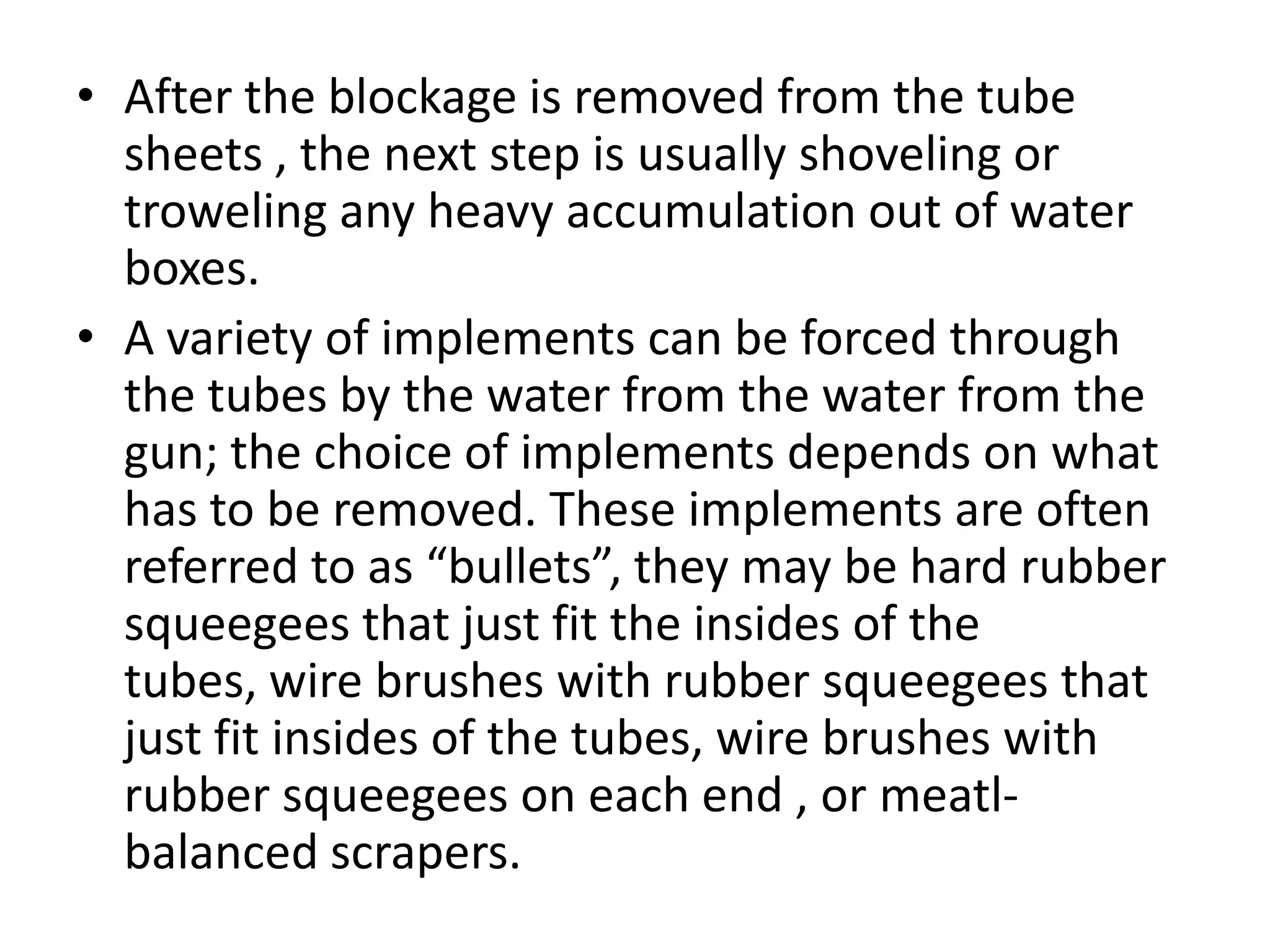 • After the blockage is removed from the tube
  sheets , the next step is usually shoveling or
  troweling any heavy accumulation out of water
  boxes.
• A variety of implements can be forced through
  the tubes by the water from the water from the
  gun; the choice of implements depends on what
  has to be removed. These implements are often
  referred to as “bullets”, they may be hard rubber
  squeegees that just fit the insides of the
  tubes, wire brushes with rubber squeegees that
  just fit insides of the tubes, wire brushes with
  rubber squeegees on each end , or meatl-
  balanced scrapers.
 