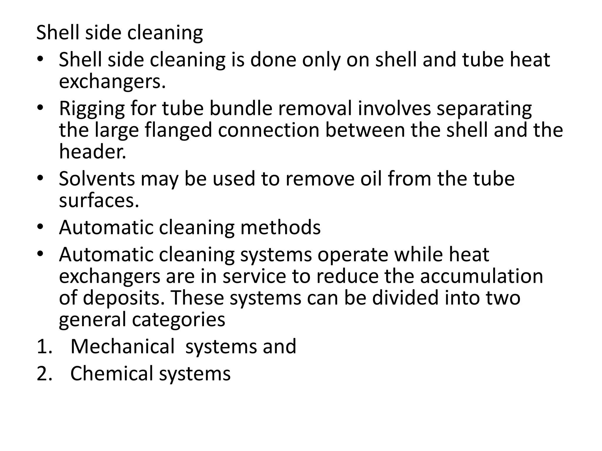 Shell side cleaning
• Shell side cleaning is done only on shell and tube heat
  exchangers.
• Rigging for tube bundle removal involves separating
  the large flanged connection between the shell and the
  header.
• Solvents may be used to remove oil from the tube
  surfaces.
• Automatic cleaning methods
• Automatic cleaning systems operate while heat
  exchangers are in service to reduce the accumulation
  of deposits. These systems can be divided into two
  general categories
1. Mechanical systems and
2. Chemical systems
 