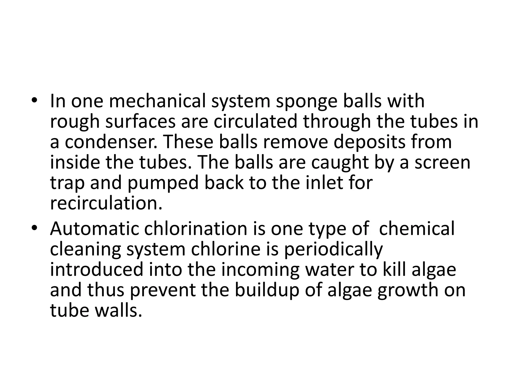 • In one mechanical system sponge balls with
  rough surfaces are circulated through the tubes in
  a condenser. These balls remove deposits from
  inside the tubes. The balls are caught by a screen
  trap and pumped back to the inlet for
  recirculation.
• Automatic chlorination is one type of chemical
  cleaning system chlorine is periodically
  introduced into the incoming water to kill algae
  and thus prevent the buildup of algae growth on
  tube walls.
 