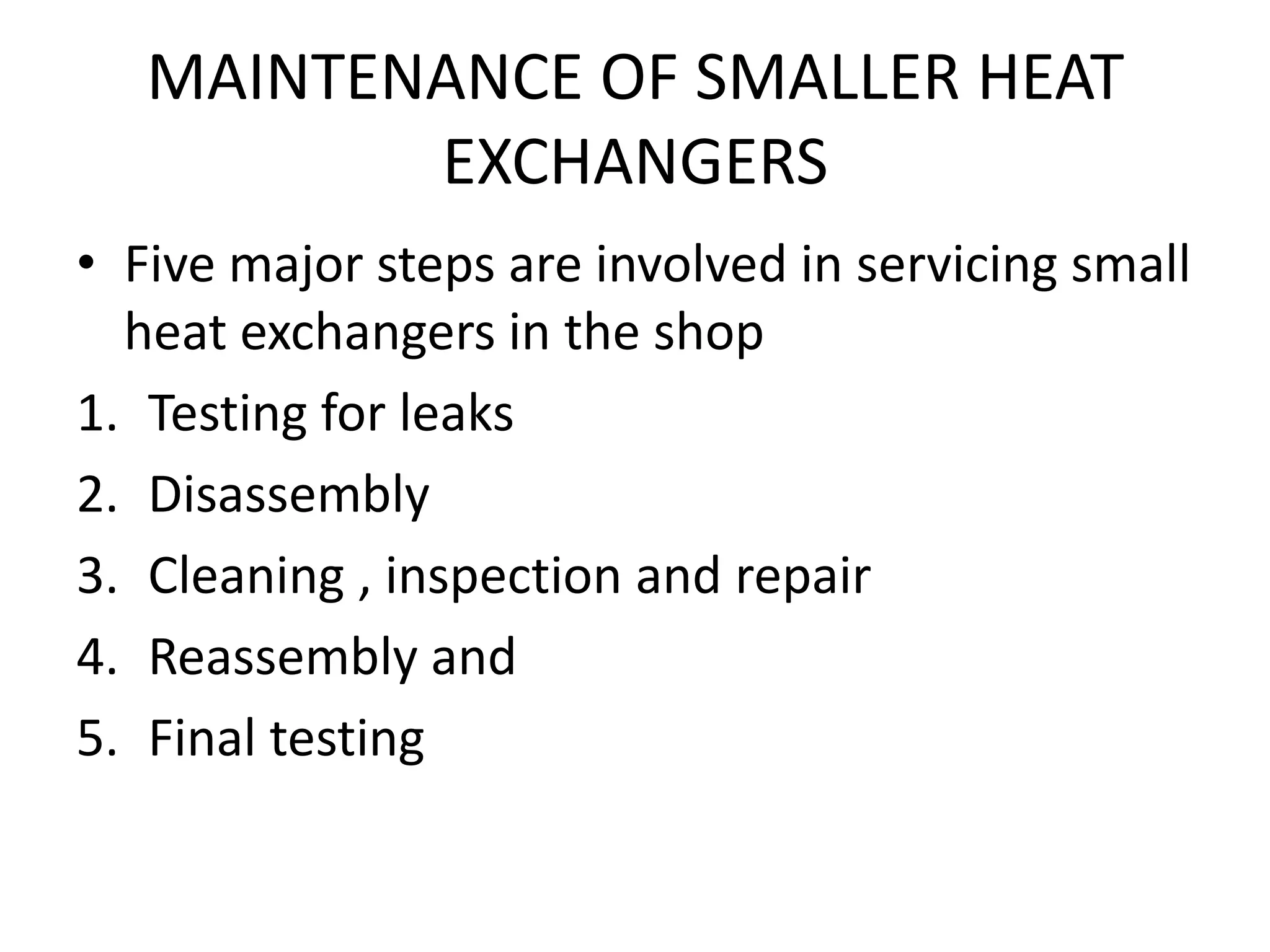 MAINTENANCE OF SMALLER HEAT
          EXCHANGERS
• Five major steps are involved in servicing small
  heat exchangers in the shop
1. Testing for leaks
2. Disassembly
3. Cleaning , inspection and repair
4. Reassembly and
5. Final testing
 