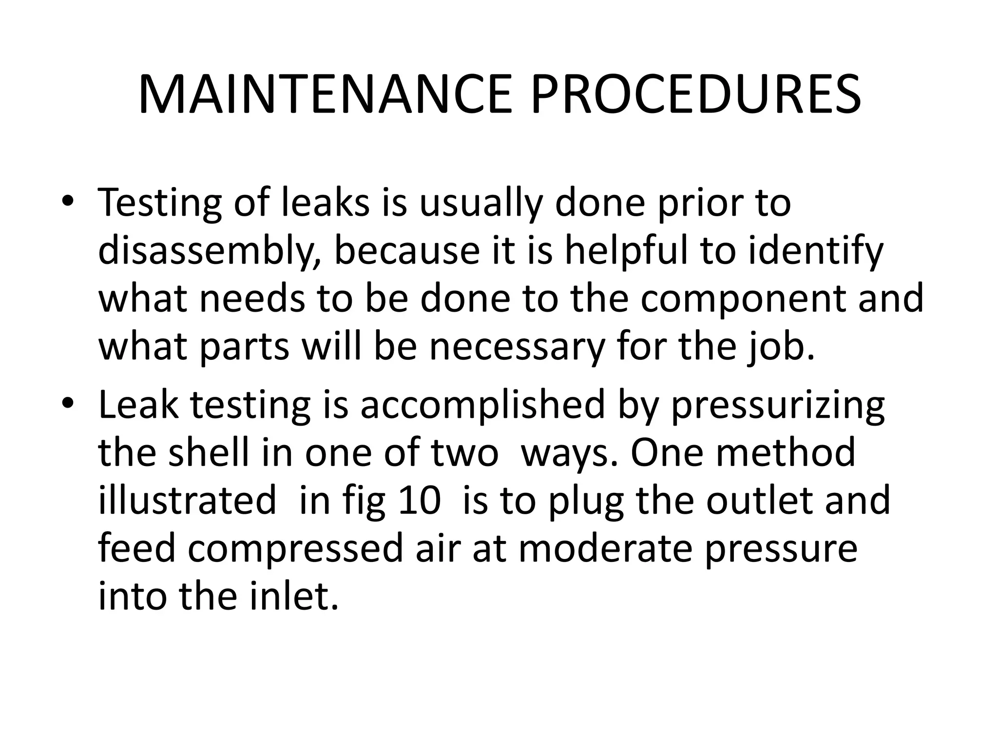 MAINTENANCE PROCEDURES
• Testing of leaks is usually done prior to
  disassembly, because it is helpful to identify
  what needs to be done to the component and
  what parts will be necessary for the job.
• Leak testing is accomplished by pressurizing
  the shell in one of two ways. One method
  illustrated in fig 10 is to plug the outlet and
  feed compressed air at moderate pressure
  into the inlet.
 
