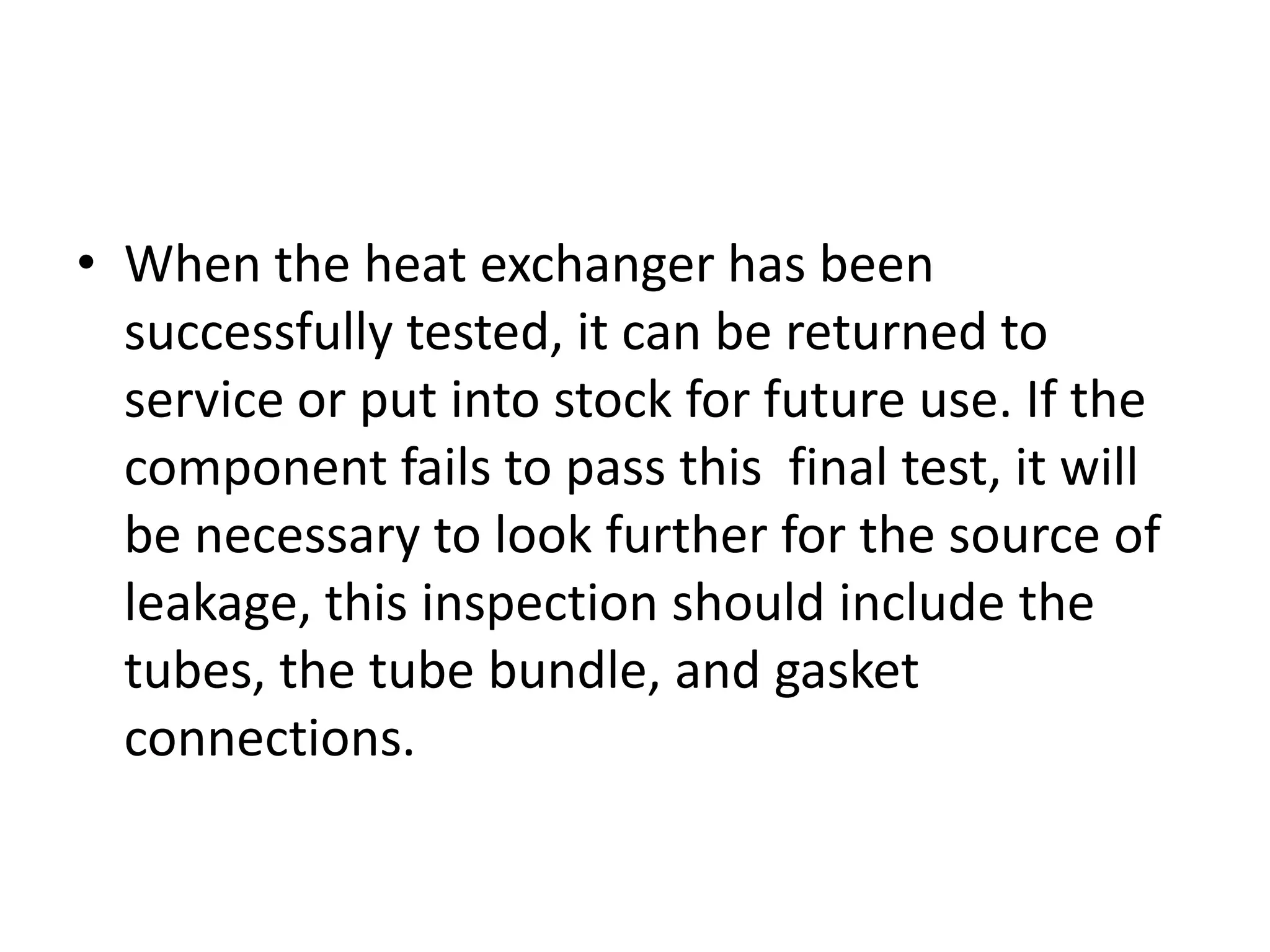 • When the heat exchanger has been
  successfully tested, it can be returned to
  service or put into stock for future use. If the
  component fails to pass this final test, it will
  be necessary to look further for the source of
  leakage, this inspection should include the
  tubes, the tube bundle, and gasket
  connections.
 