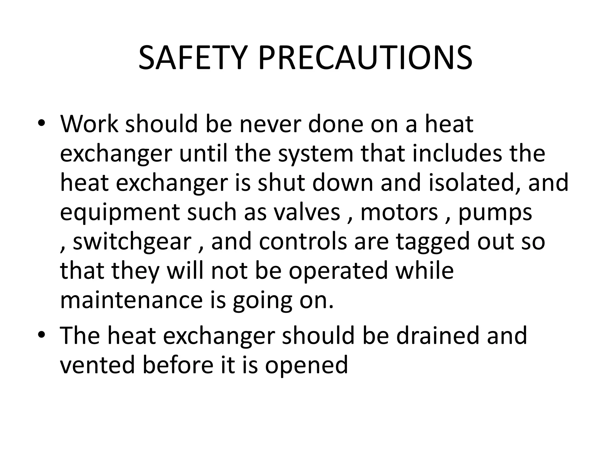 SAFETY PRECAUTIONS
• Work should be never done on a heat
  exchanger until the system that includes the
  heat exchanger is shut down and isolated, and
  equipment such as valves , motors , pumps
  , switchgear , and controls are tagged out so
  that they will not be operated while
  maintenance is going on.
• The heat exchanger should be drained and
  vented before it is opened
 