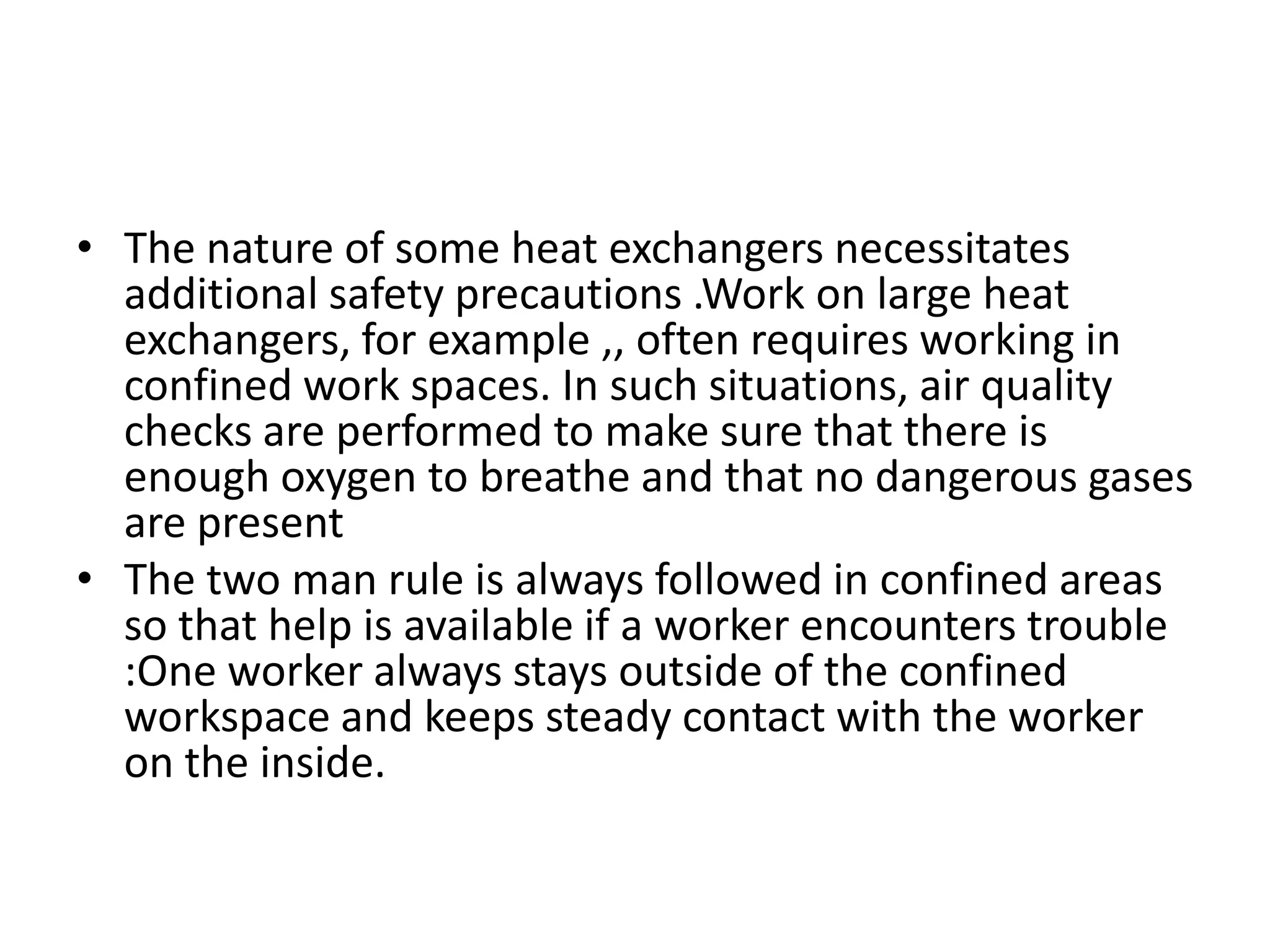 • The nature of some heat exchangers necessitates
  additional safety precautions .Work on large heat
  exchangers, for example ,, often requires working in
  confined work spaces. In such situations, air quality
  checks are performed to make sure that there is
  enough oxygen to breathe and that no dangerous gases
  are present
• The two man rule is always followed in confined areas
  so that help is available if a worker encounters trouble
  :One worker always stays outside of the confined
  workspace and keeps steady contact with the worker
  on the inside.
 