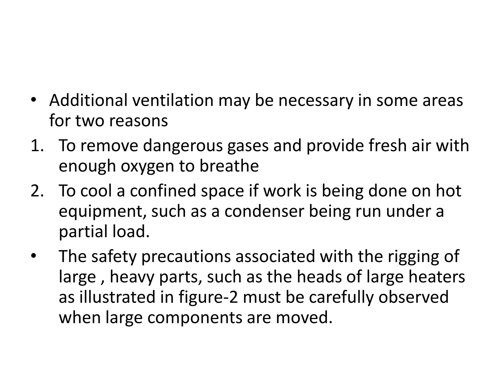 • Additional ventilation may be necessary in some areas
  for two reasons
1. To remove dangerous gases and provide fresh air with
   enough oxygen to breathe
2. To cool a confined space if work is being done on hot
   equipment, such as a condenser being run under a
   partial load.
• The safety precautions associated with the rigging of
   large , heavy parts, such as the heads of large heaters
   as illustrated in figure-2 must be carefully observed
   when large components are moved.
 