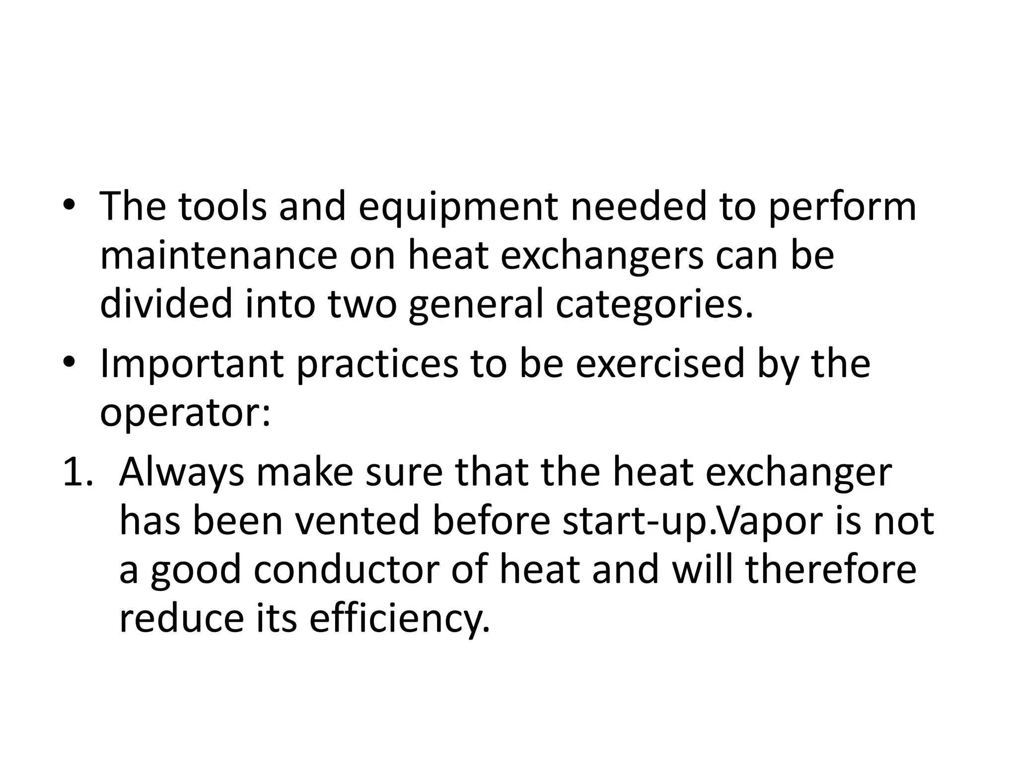 • The tools and equipment needed to perform
  maintenance on heat exchangers can be
  divided into two general categories.
• Important practices to be exercised by the
  operator:
1. Always make sure that the heat exchanger
   has been vented before start-up.Vapor is not
   a good conductor of heat and will therefore
   reduce its efficiency.
 