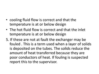 • cooling fluid flow is correct and that the
   temperature is at or below design
• The hot fluid flow is correct and that the inlet
   temperature is at or below design
5. If these are not at fault the exchanger may be
   fouled . This is a term used when a layer of solids
   is deposited on the tubes. The solids reduce the
   amount of heat transferred because they are
   poor conductors of heat. If fouling is suspected
   report this to the supervisor.
 