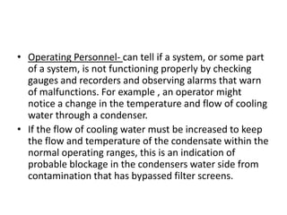 • Operating Personnel- can tell if a system, or some part
  of a system, is not functioning properly by checking
  gauges and recorders and observing alarms that warn
  of malfunctions. For example , an operator might
  notice a change in the temperature and flow of cooling
  water through a condenser.
• If the flow of cooling water must be increased to keep
  the flow and temperature of the condensate within the
  normal operating ranges, this is an indication of
  probable blockage in the condensers water side from
  contamination that has bypassed filter screens.
 