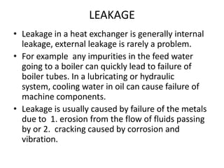 LEAKAGE
• Leakage in a heat exchanger is generally internal
  leakage, external leakage is rarely a problem.
• For example any impurities in the feed water
  going to a boiler can quickly lead to failure of
  boiler tubes. In a lubricating or hydraulic
  system, cooling water in oil can cause failure of
  machine components.
• Leakage is usually caused by failure of the metals
  due to 1. erosion from the flow of fluids passing
  by or 2. cracking caused by corrosion and
  vibration.
 