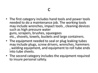 c
• The first category includes hand tools and power tools
  needed to do a maintenance job. The working tools
  may include wrenches, impact tools , cleaning devices
  such as high pressure water
  guns, scrapers, brushes, squeegees
  etc., shovels, towels, buckets and large containers.
• The equipment needed to seal or plug leaking tubes
  may include plugs, screw drivers, wrenches, hammers
  , welding equipment, and equipment to roll tube ends
  into tube sheets.
• The second category includes the equipment required
  to insure personal safety.
 