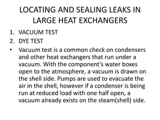 LOCATING AND SEALING LEAKS IN
      LARGE HEAT EXCHANGERS
1. VACUUM TEST
2. DYE TEST
• Vacuum test is a common check on condensers
   and other heat exchangers that run under a
   vacuum. With the component’s water boxes
   open to the atmosphere, a vacuum is drawn on
   the shell side. Pumps are used to evacuate the
   air in the shell, however if a condenser is being
   run at reduced load with one half open, a
   vacuum already exists on the steam(shell) side.
 