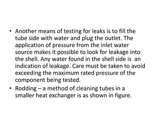 • Another means of testing for leaks is to fill the
  tube side with water and plug the outlet. The
  application of pressure from the inlet water
  source makes it possible to look for leakage into
  the shell. Any water found in the shell side is an
  indication of leakage. Care must be taken to avoid
  exceeding the maximum rated pressure of the
  component being tested.
• Rodding – a method of cleaning tubes in a
  smaller heat exchanger is as shown in figure.
 