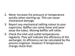 2. Never increase the pressure or temperature
   quickly when starting-up. This can cause
   mechanical damage.
3. Report any mechanical rattling noises to your
   supervisor. Baffles can come loose and wear
   away the tubes. Moving baffles will rattle.
4. Check the inlet and outlet temperatures
   regularly. They will indicate the efficiency of the
   exchanger, its efficiency can be calculated by the
   process engineer. However if temperatures
   change check that:
 