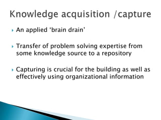  An applied ‗brain drain‘
 Transfer of problem solving expertise from
some knowledge source to a repository
 Capturing is crucial for the building as well as
effectively using organizational information
 