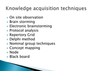  On site observation
 Brain storming
 Electronic brainstorming
 Protocol analysis
 Repertory Grid
 Delphi method
 Nominal group techniques
 Concept mapping
 Node
 Black board
 