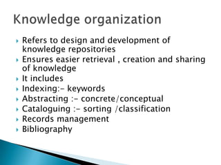  Refers to design and development of
knowledge repositories
 Ensures easier retrieval , creation and sharing
of knowledge
 It includes
 Indexing:- keywords
 Abstracting :- concrete/conceptual
 Cataloguing :- sorting /classification
 Records management
 Bibliography
 