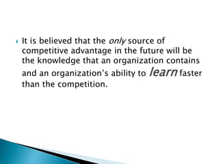  It is believed that the only source of
competitive advantage in the future will be
the knowledge that an organization contains
and an organization‘s ability to learn faster
than the competition.
 