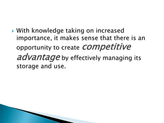  With knowledge taking on increased
importance, it makes sense that there is an
opportunity to create competitive
advantage by effectively managing its
storage and use.
 