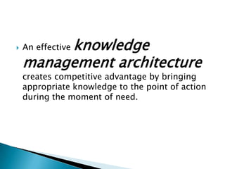  An effective knowledge
management architecture
creates competitive advantage by bringing
appropriate knowledge to the point of action
during the moment of need.
 