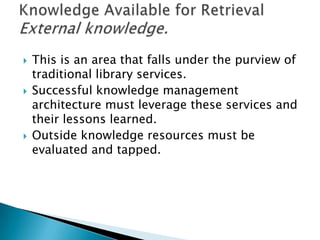  This is an area that falls under the purview of
traditional library services.
 Successful knowledge management
architecture must leverage these services and
their lessons learned.
 Outside knowledge resources must be
evaluated and tapped.
 