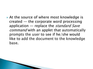  At the source of where most knowledge is
created — the corporate word processing
application — replace the standard Save
command with an applet that automatically
prompts the user to see if he/she would
like to add the document to the knowledge
base.
 
