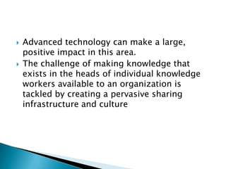  Advanced technology can make a large,
positive impact in this area.
 The challenge of making knowledge that
exists in the heads of individual knowledge
workers available to an organization is
tackled by creating a pervasive sharing
infrastructure and culture
 