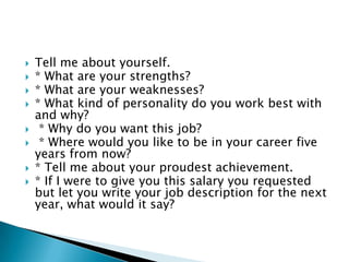  Tell me about yourself.
 * What are your strengths?
 * What are your weaknesses?
 * What kind of personality do you work best with
and why?
 * Why do you want this job?
 * Where would you like to be in your career five
years from now?
 * Tell me about your proudest achievement.
 * If I were to give you this salary you requested
but let you write your job description for the next
year, what would it say?
 