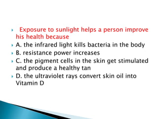  Exposure to sunlight helps a person improve
his health because
 A. the infrared light kills bacteria in the body
 B. resistance power increases
 C. the pigment cells in the skin get stimulated
and produce a healthy tan
 D. the ultraviolet rays convert skin oil into
Vitamin D
 
