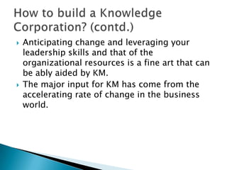  Anticipating change and leveraging your
leadership skills and that of the
organizational resources is a fine art that can
be ably aided by KM.
 The major input for KM has come from the
accelerating rate of change in the business
world.
 