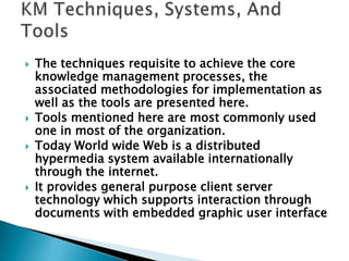  The techniques requisite to achieve the core
knowledge management processes, the
associated methodologies for implementation as
well as the tools are presented here.
 Tools mentioned here are most commonly used
one in most of the organization.
 Today World wide Web is a distributed
hypermedia system available internationally
through the internet.
 It provides general purpose client server
technology which supports interaction through
documents with embedded graphic user interface
 