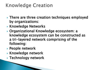  There are three creation techniques employed
by organizations:
 Knowledge Networks
 Organizational Knowledge ecosystem: a
knowledge ecosystem can be constructed as
a tri-layered network comprising of the
following:
 People network
 Knowledge network
 Technology network
 
