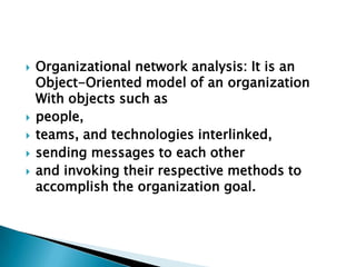  Organizational network analysis: It is an
Object-Oriented model of an organization
With objects such as
 people,
 teams, and technologies interlinked,
 sending messages to each other
 and invoking their respective methods to
accomplish the organization goal.
 