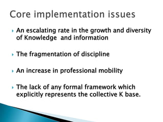  An escalating rate in the growth and diversity
of Knowledge and information
 The fragmentation of discipline
 An increase in professional mobility
 The lack of any formal framework which
explicitly represents the collective K base.
 