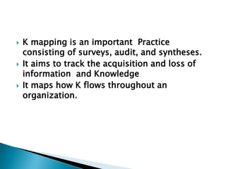  K mapping is an important Practice
consisting of surveys, audit, and syntheses.
 It aims to track the acquisition and loss of
information and Knowledge
 It maps how K flows throughout an
organization.
 