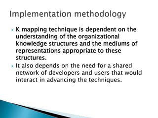  K mapping technique is dependent on the
understanding of the organizational
knowledge structures and the mediums of
representations appropriate to these
structures.
 It also depends on the need for a shared
network of developers and users that would
interact in advancing the techniques.
 