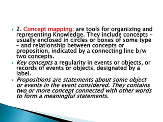  2. Concept mapping: are tools for organizing and
representing Knowledge. They include concepts –
usually enclosed in circles or boxes of some type
– and relationship between concepts or
proposition, indicated by a connecting line b/w
two concepts.
 Key concepts a regularity in events or objects, or
records of events or objects, designated by a
label.
 Propositions are statements about some object
or events in the event considered. They contains
two or more concept connected with other words
to form a meaningful statements.
 