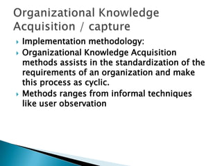  Implementation methodology:
 Organizational Knowledge Acquisition
methods assists in the standardization of the
requirements of an organization and make
this process as cyclic.
 Methods ranges from informal techniques
like user observation
 