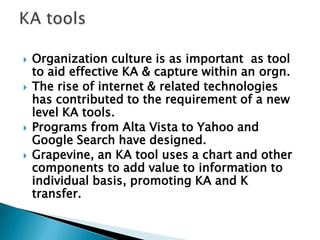  Organization culture is as important as tool
to aid effective KA & capture within an orgn.
 The rise of internet & related technologies
has contributed to the requirement of a new
level KA tools.
 Programs from Alta Vista to Yahoo and
Google Search have designed.
 Grapevine, an KA tool uses a chart and other
components to add value to information to
individual basis, promoting KA and K
transfer.
 