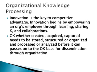  Innovation is the key to competitive
advantage. Innovation begins by empowering
an org‘s employee through learning, sharing
K, and collaborations.
 OK whether created, acquired, captured
needs to be stored, structured or organized
and processed or analyzed before it can
passes on to the OK base for dissemination
through organization.
 