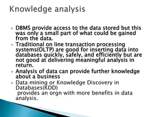  DBMS provide access to the data stored but this
was only a small part of what could be gained
from the data.
 Traditional on line transaction processing
systems(OLTP) are good for inserting data into
databases quickly, safely, and efficiently but are
not good at delivering meaningful analysis in
return.
 Analysis of data can provide further knowledge
about a business
 Data mining or Knowledge Discovery in
Databases(KDD)
provides an orgn with more benefits in data
analysis.
 