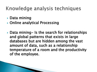  Data mining
 Online analytical Processing
 Data mining- Is the search for relationships
and global patterns that exists in large
databases but are hidden among the vast
amount of data, such as a relationship
temperature of a room and the productivity
of the employee.
 